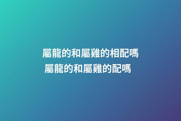 屬龍的和屬雞的相配嗎 屬龍的和屬雞的配嗎-第1張-觀點-玄機派